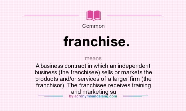 What does franchise. mean? It stands for A business contract in which an independent business (the franchisee) sells or markets the products and/or services of a larger firm (the franchisor). The franchisee receives training and marketing su