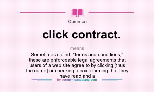 What does click contract. mean? It stands for Sometimes called, “terms and conditions,” these are enforceable legal agreements that users of a web site agree to by clicking (thus the name) or checking a box affirming that they have read and a