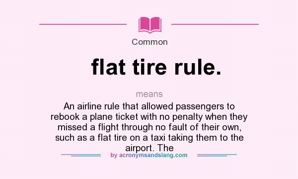 What does flat tire rule. mean? It stands for An airline rule that allowed passengers to rebook a plane ticket with no penalty when they missed a flight through no fault of their own, such as a flat tire on a taxi taking them to the airport. The
