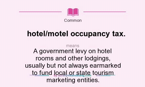What does hotel/motel occupancy tax. mean? It stands for A government levy on hotel rooms and other lodgings, usually but not always earmarked to fund local or state tourism marketing entities.