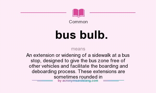 What does bus bulb. mean? It stands for An extension or widening of a sidewalk at a bus stop, designed to give the bus zone free of other vehicles and facilitate the boarding and deboarding process. These extensions are sometimes rounded in