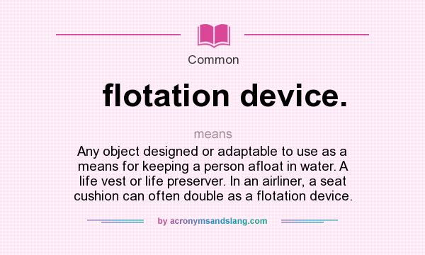 What does flotation device. mean? It stands for Any object designed or adaptable to use as a means for keeping a person afloat in water. A life vest or life preserver. In an airliner, a seat cushion can often double as a flotation device.