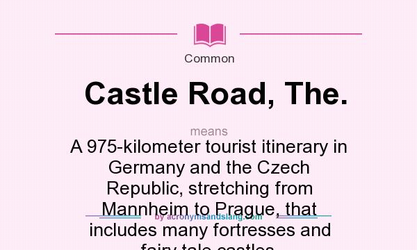 What does Castle Road, The. mean? It stands for A 975-kilometer tourist itinerary in Germany and the Czech Republic, stretching from Mannheim to Prague, that includes many fortresses and fairy tale castles.