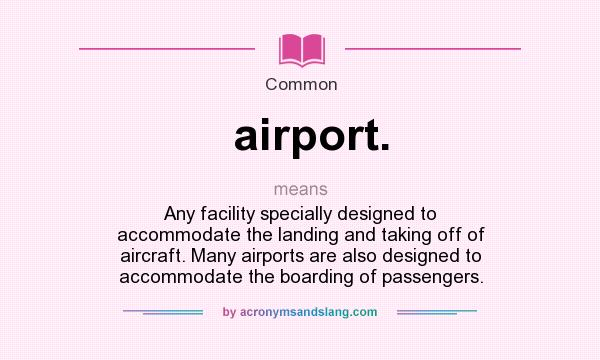 What does airport. mean? It stands for Any facility specially designed to accommodate the landing and taking off of aircraft. Many airports are also designed to accommodate the boarding of passengers.
