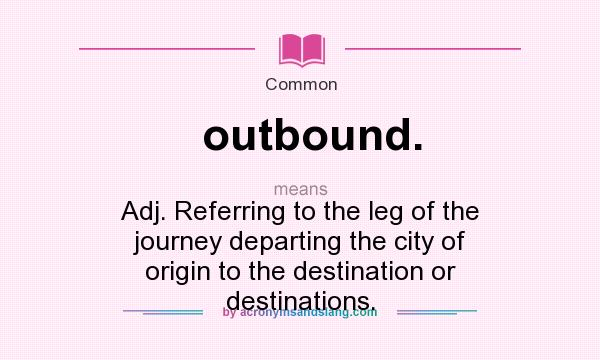 What does outbound. mean? It stands for Adj. Referring to the leg of the journey departing the city of origin to the destination or destinations.