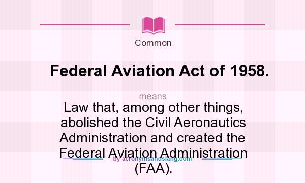 What does Federal Aviation Act of 1958. mean? It stands for Law that, among other things, abolished the Civil Aeronautics Administration and created the Federal Aviation Administration (FAA).
