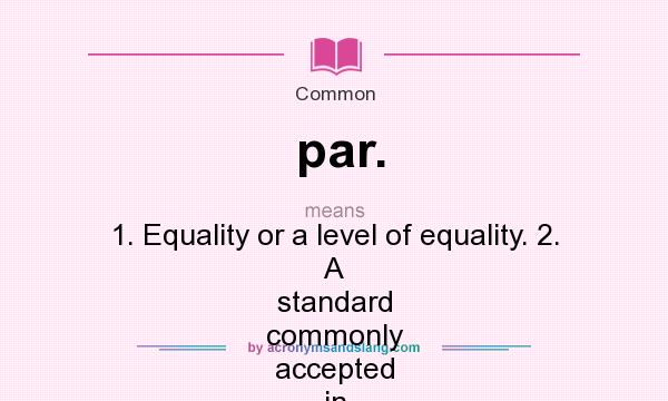 What does par. mean? It stands for 1. Equality or a level of equality. 2. A standard commonly accepted in most instances. 3. The number of strokes allotted to complete a hole in golf.