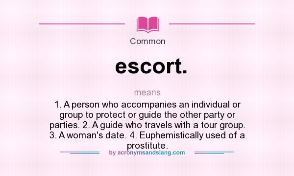 What does escort. mean? It stands for 1. A person who accompanies an individual or group to protect or guide the other party or parties. 2. A guide who travels with a tour group. 3. A woman`s date. 4. Euphemistically used of a prostitute.