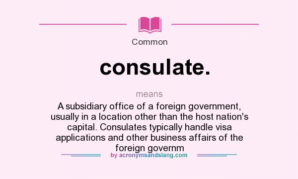 What does consulate. mean? It stands for A subsidiary office of a foreign government, usually in a location other than the host nation`s capital. Consulates typically handle visa applications and other business affairs of the foreign governm