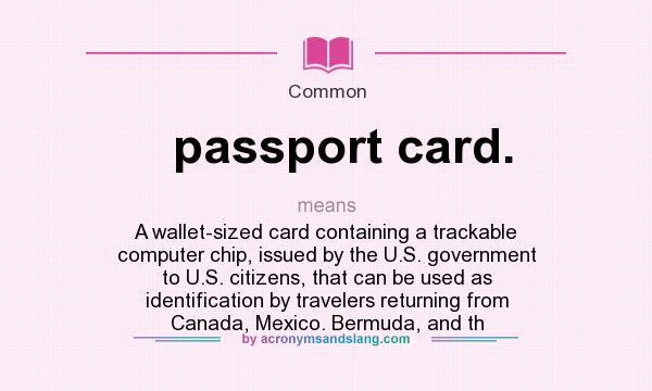 What does passport card. mean? It stands for A wallet-sized card containing a trackable computer chip, issued by the U.S. government to U.S. citizens, that can be used as identification by travelers returning from Canada, Mexico. Bermuda, and th