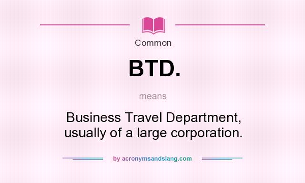 What does BTD. mean? It stands for Business Travel Department, usually of a large corporation.