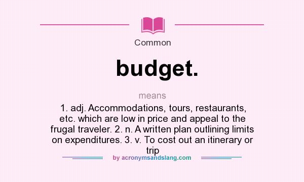What does budget. mean? It stands for 1. adj. Accommodations, tours, restaurants, etc. which are low in price and appeal to the frugal traveler. 2. n. A written plan outlining limits on expenditures. 3. v. To cost out an itinerary or trip
