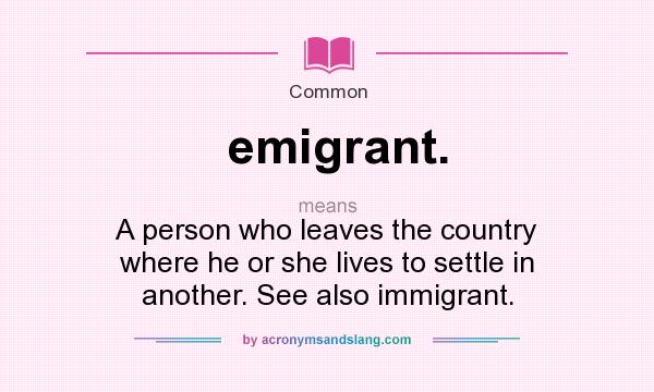What does emigrant. mean? It stands for A person who leaves the country where he or she lives to settle in another. See also immigrant.