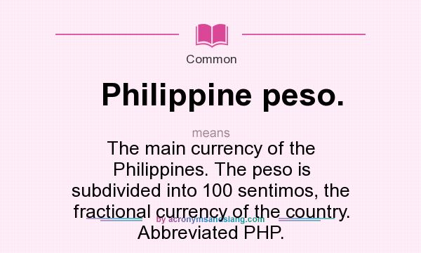 What does Philippine peso. mean? It stands for The main currency of the Philippines. The peso is subdivided into 100 sentimos, the fractional currency of the country. Abbreviated PHP.