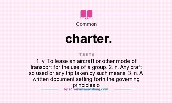 What does charter. mean? It stands for 1. v. To lease an aircraft or other mode of transport for the use of a group. 2. n. Any craft so used or any trip taken by such means. 3. n. A written document setting forth the governing principles o