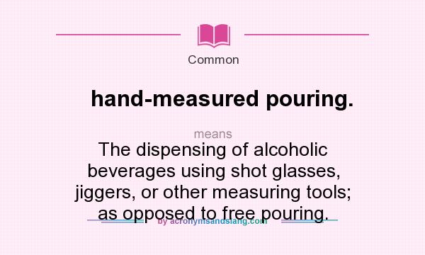 What does hand-measured pouring. mean? It stands for The dispensing of alcoholic beverages using shot glasses, jiggers, or other measuring tools; as opposed to free pouring.
