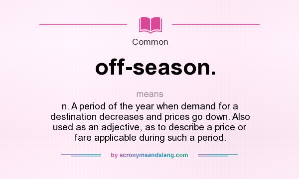 What does off-season. mean? It stands for n. A period of the year when demand for a destination decreases and prices go down. Also used as an adjective, as to describe a price or fare applicable during such a period.
