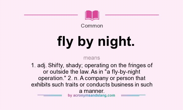 What does fly by night. mean? It stands for 1. adj. Shifty, shady; operating on the fringes of or outside the law. As in a fly-by-night operation. 2. n. A company or person that exhibits such traits or conducts business in such a manner.