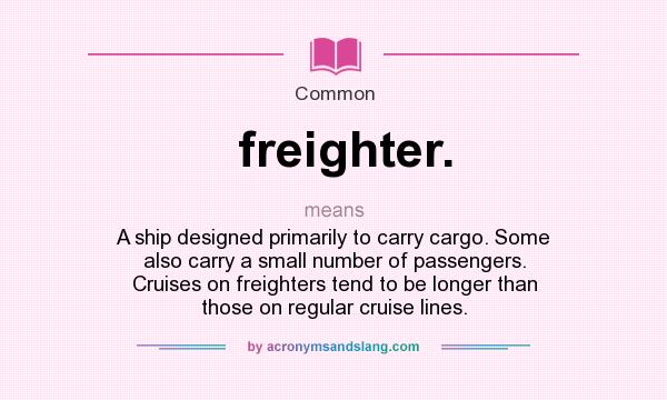 What does freighter. mean? It stands for A ship designed primarily to carry cargo. Some also carry a small number of passengers. Cruises on freighters tend to be longer than those on regular cruise lines.