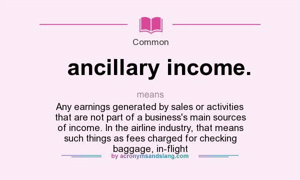 What does ancillary income. mean? It stands for Any earnings generated by sales or activities that are not part of a business`s main sources of income. In the airline industry, that means such things as fees charged for checking baggage, in-flight