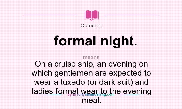 What does formal night. mean? It stands for On a cruise ship, an evening on which gentlemen are expected to wear a tuxedo (or dark suit) and ladies formal wear to the evening meal.