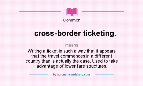 What does cross-border ticketing. mean? It stands for Writing a ticket in such a way that it appears that the travel commences in a different country than is actually the case. Used to take advantage of lower fare structures.