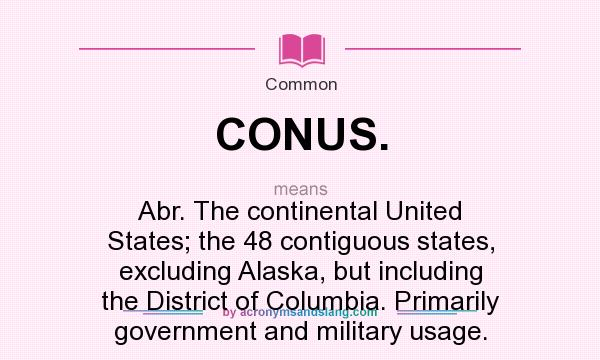 What does CONUS. mean? It stands for Abr. The continental United States; the 48 contiguous states, excluding Alaska, but including the District of Columbia. Primarily government and military usage.