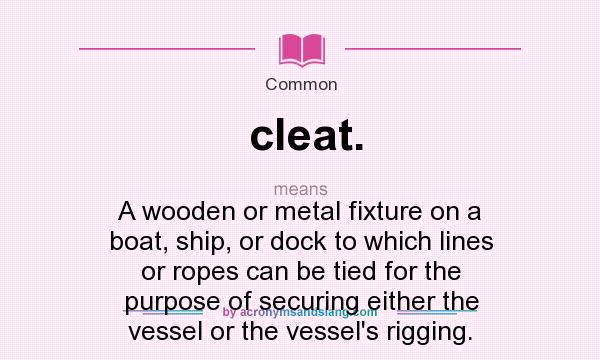 What does cleat. mean? It stands for A wooden or metal fixture on a boat, ship, or dock to which lines or ropes can be tied for the purpose of securing either the vessel or the vessel`s rigging.