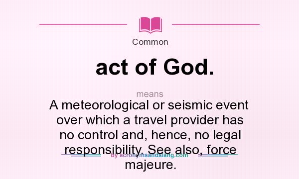 What does act of God. mean? It stands for A meteorological or seismic event over which a travel provider has no control and, hence, no legal responsibility. See also, force majeure.