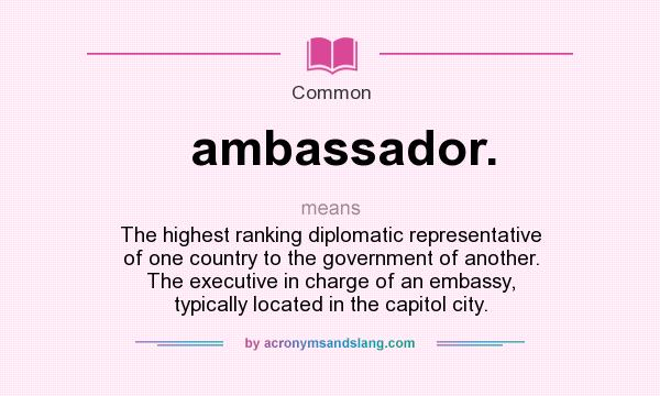 What does ambassador. mean? It stands for The highest ranking diplomatic representative of one country to the government of another. The executive in charge of an embassy, typically located in the capitol city.