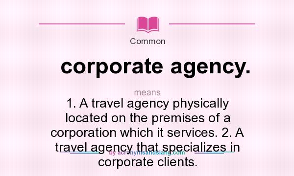 What does corporate agency. mean? It stands for 1. A travel agency physically located on the premises of a corporation which it services. 2. A travel agency that specializes in corporate clients.