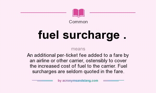 What does fuel surcharge . mean? It stands for An additional per-ticket fee added to a fare by an airline or other carrier, ostensibly to cover the increased cost of fuel to the carrier. Fuel surcharges are seldom quoted in the fare.
