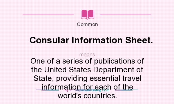 What does Consular Information Sheet. mean? It stands for One of a series of publications of the United States Department of State, providing essential travel information for each of the world`s countries.