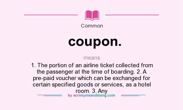 What does coupon. mean? It stands for 1. The portion of an airline ticket collected from the passenger at the time of boarding. 2. A pre-paid voucher which can be exchanged for certain specified goods or services, as a hotel room. 3. Any