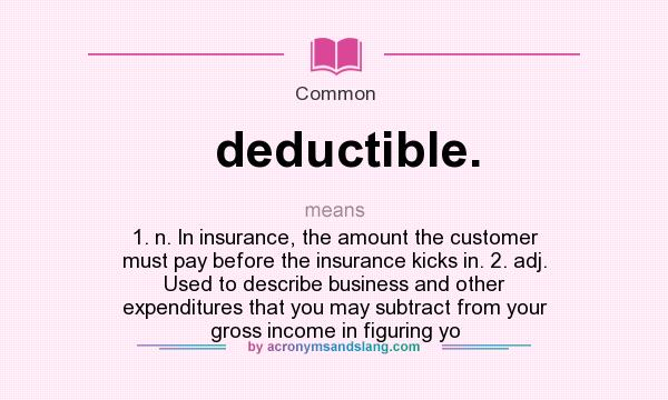 What does deductible. mean? It stands for 1. n. In insurance, the amount the customer must pay before the insurance kicks in. 2. adj. Used to describe business and other expenditures that you may subtract from your gross income in figuring yo