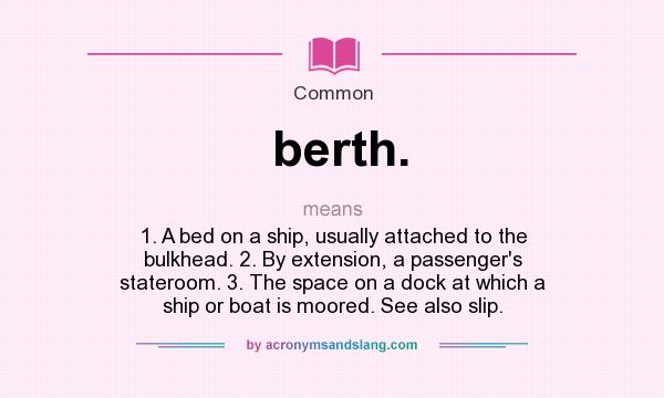 What does berth. mean? It stands for 1. A bed on a ship, usually attached to the bulkhead. 2. By extension, a passenger`s stateroom. 3. The space on a dock at which a ship or boat is moored. See also slip.