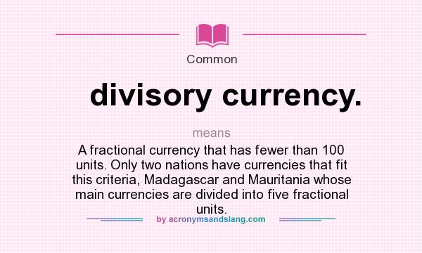 What does divisory currency. mean? It stands for A fractional currency that has fewer than 100 units. Only two nations have currencies that fit this criteria, Madagascar and Mauritania whose main currencies are divided into five fractional units.
