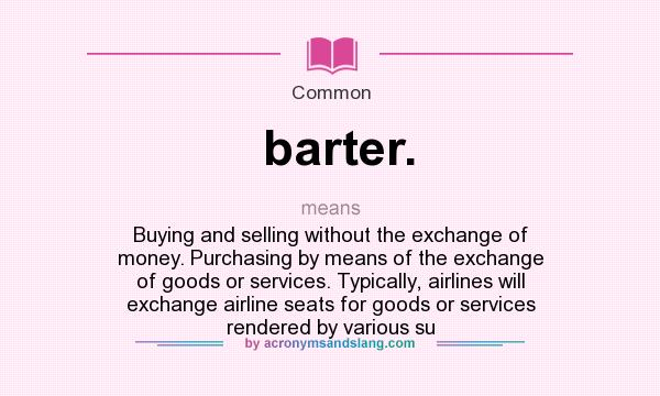 What does barter. mean? It stands for Buying and selling without the exchange of money. Purchasing by means of the exchange of goods or services. Typically, airlines will exchange airline seats for goods or services rendered by various su