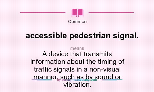 What does accessible pedestrian signal. mean? It stands for A device that transmits information about the timing of traffic signals in a non-visual manner, such as by sound or vibration.