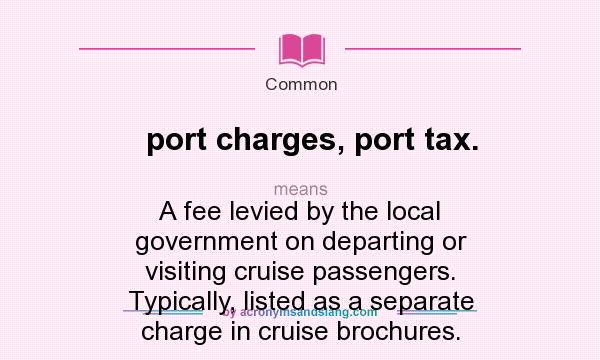 What does port charges, port tax. mean? It stands for A fee levied by the local government on departing or visiting cruise passengers. Typically, listed as a separate charge in cruise brochures.