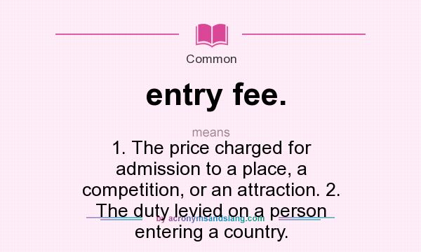 What does entry fee. mean? It stands for 1. The price charged for admission to a place, a competition, or an attraction. 2. The duty levied on a person entering a country.