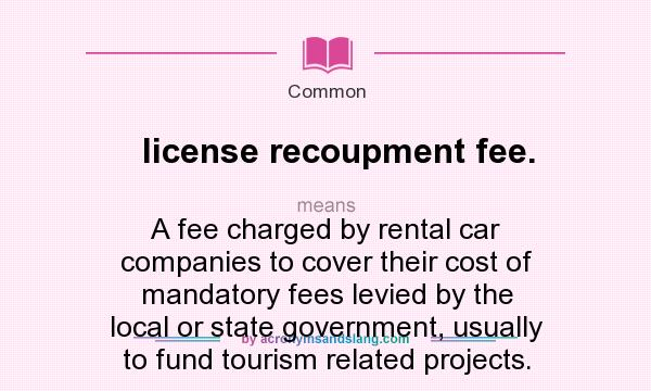 What does license recoupment fee. mean? It stands for A fee charged by rental car companies to cover their cost of mandatory fees levied by the local or state government, usually to fund tourism related projects.