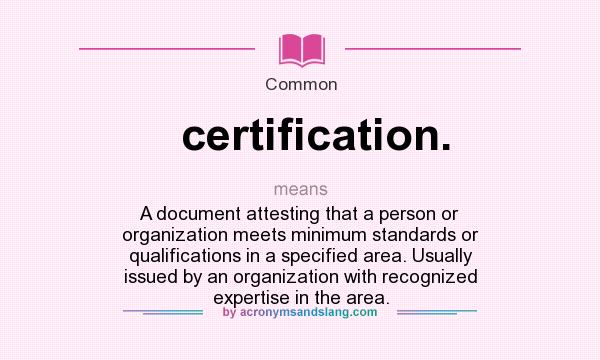 What does certification. mean? It stands for A document attesting that a person or organization meets minimum standards or qualifications in a specified area. Usually issued by an organization with recognized expertise in the area.