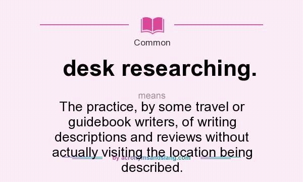 What does desk researching. mean? It stands for The practice, by some travel or guidebook writers, of writing descriptions and reviews without actually visiting the location being described.