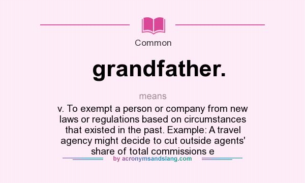 What does grandfather. mean? It stands for v. To exempt a person or company from new laws or regulations based on circumstances that existed in the past. Example: A travel agency might decide to cut outside agents` share of total commissions e