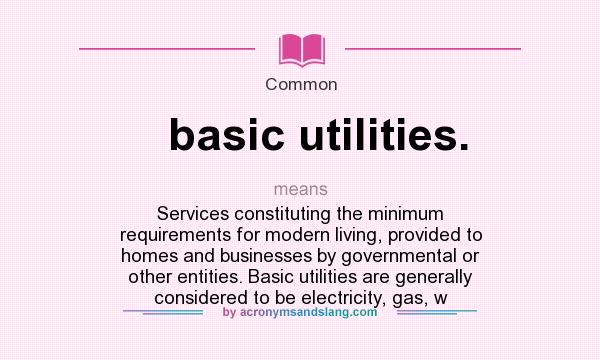 What does basic utilities. mean? It stands for Services constituting the minimum requirements for modern living, provided to homes and businesses by governmental or other entities. Basic utilities are generally considered to be electricity, gas, w