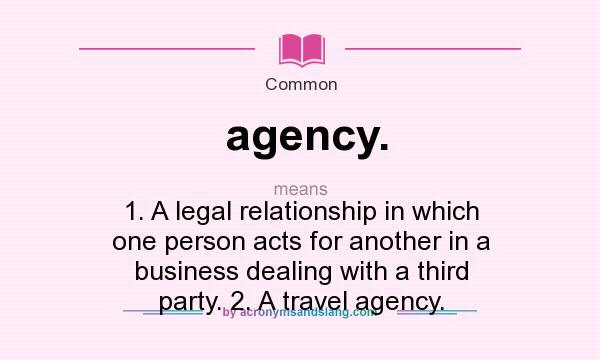 What does agency. mean? It stands for 1. A legal relationship in which one person acts for another in a business dealing with a third party. 2. A travel agency.