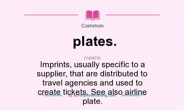 What does plates. mean? It stands for Imprints, usually specific to a supplier, that are distributed to travel agencies and used to create tickets. See also airline plate.