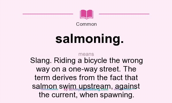 What does salmoning. mean? It stands for Slang. Riding a bicycle the wrong way on a one-way street. The term derives from the fact that salmon swim upstream, against the current, when spawning.