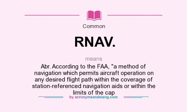 What does RNAV. mean? It stands for Abr. According to the FAA, a method of navigation which permits aircraft operation on any desired flight path within the coverage of station-referenced navigation aids or within the limits of the cap